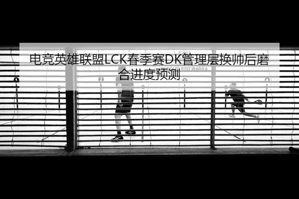 电竞英雄联盟LCK春季赛DK管理层换帅后磨合进度预测